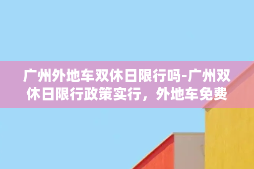 广州外地车双休日限行吗-广州双休日限行政策实行，外地车免费通行仅限此时间！