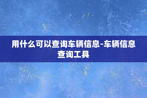 用什么可以查询车辆信息-车辆信息查询工具