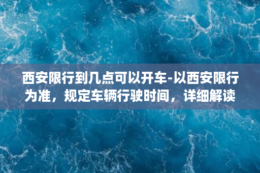 西安限行到几点可以开车-以西安限行为准，规定车辆行驶时间，详细解读！