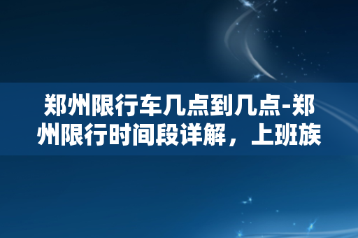 郑州限行车几点到几点-郑州限行时间段详解，上班族必看！