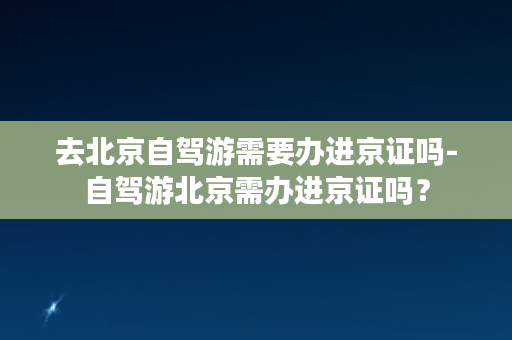 去北京自驾游需要办进京证吗-自驾游北京需办进京证吗？