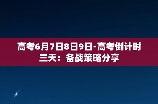 高考6月7日8日9日-高考倒计时三天：备战策略分享