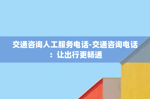 交通咨询人工服务电话-交通咨询电话：让出行更畅通