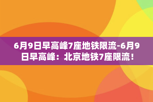 6月9日早高峰7座地铁限流-6月9日早高峰：北京地铁7座限流！