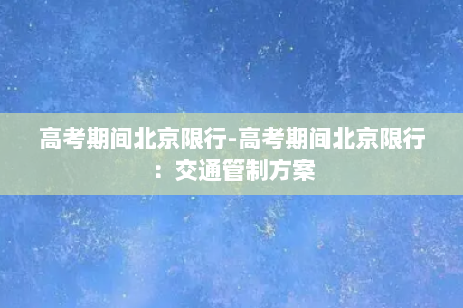 高考期间北京限行-高考期间北京限行：交通管制方案