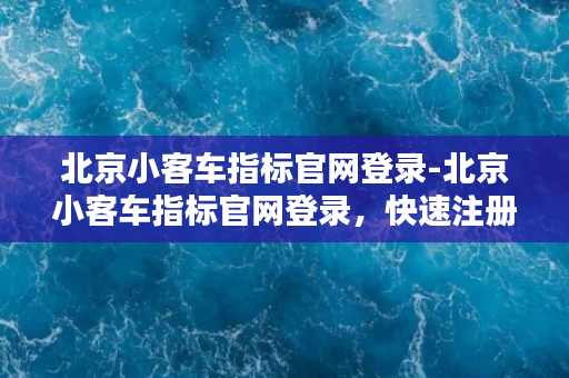 北京小客车指标官网登录-北京小客车指标官网登录，快速注册流程需了解。