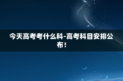 今天高考考什么科-高考科目安排公布！