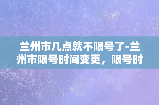 兰州市几点就不限号了-兰州市限号时间变更，限号时间信息更新！