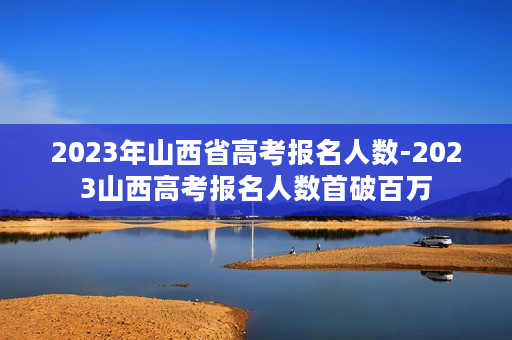 2023年山西省高考报名人数-2023山西高考报名人数首破百万