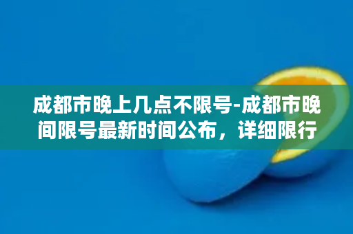 成都市晚上几点不限号-成都市晚间限号最新时间公布，详细限行规定待解析！