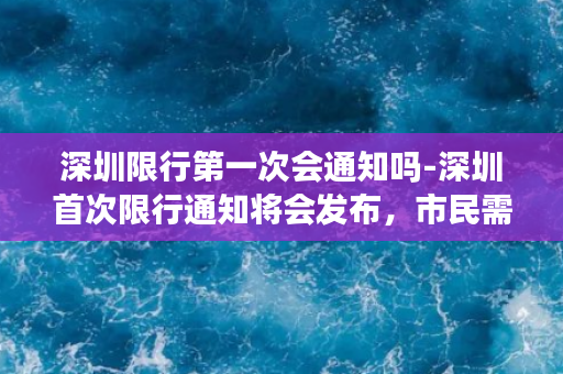 深圳限行第一次会通知吗-深圳首次限行通知将会发布，市民需提前了解！