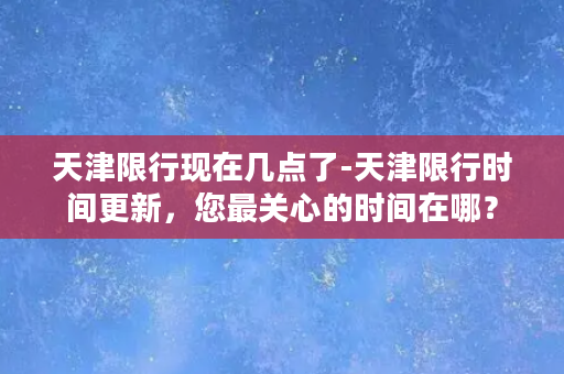 天津限行现在几点了-天津限行时间更新，您最关心的时间在哪？