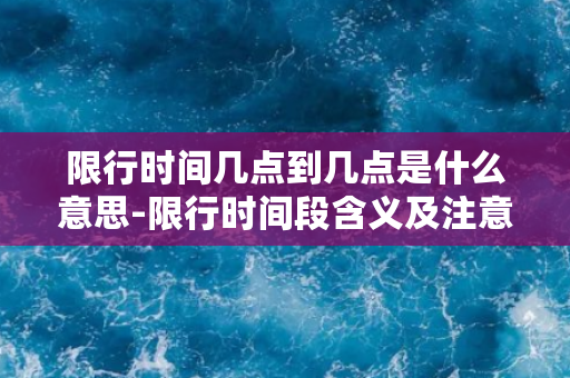 限行时间几点到几点是什么意思-限行时间段含义及注意事项，详解限行策略