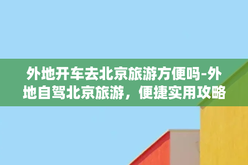 外地开车去北京旅游方便吗-外地自驾北京旅游，便捷实用攻略