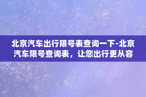 北京汽车出行限号表查询一下-北京汽车限号查询表，让您出行更从容！