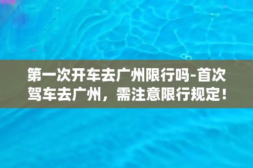 第一次开车去广州限行吗-首次驾车去广州，需注意限行规定！