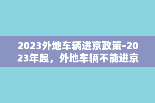 2023外地车辆进京政策-2023年起，外地车辆不能进京？