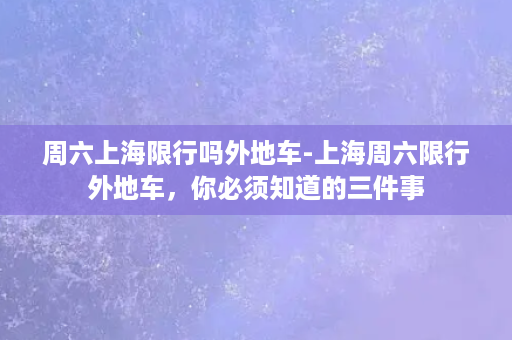 周六上海限行吗外地车-上海周六限行外地车，你必须知道的三件事