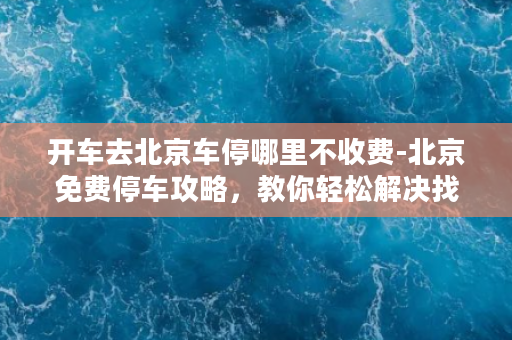 开车去北京车停哪里不收费-北京免费停车攻略，教你轻松解决找车位难问题