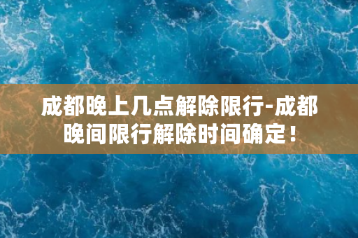 成都晚上几点解除限行-成都晚间限行解除时间确定！