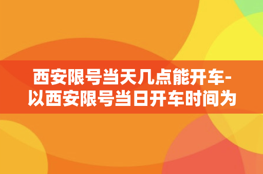 西安限号当天几点能开车-以西安限号当日开车时间为中心，规定什么时候可以开车？