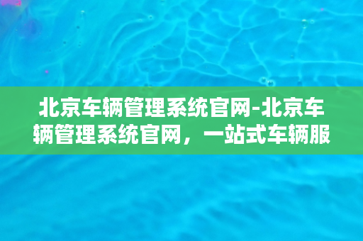 北京车辆管理系统官网-北京车辆管理系统官网，一站式车辆服务平台