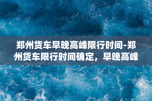 郑州货车早晚高峰限行时间-郑州货车限行时间确定，早晚高峰禁止上路！