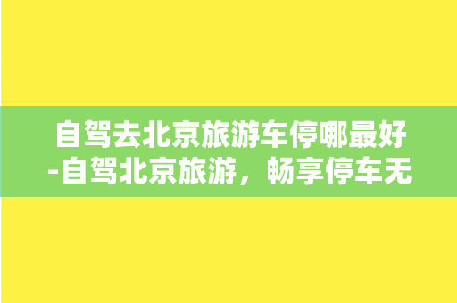 自驾去北京旅游车停哪最好-自驾北京旅游，畅享停车无忧