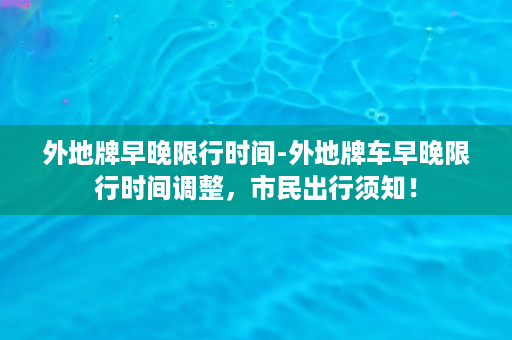 外地牌早晚限行时间-外地牌车早晚限行时间调整，市民出行须知！