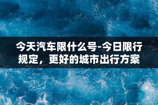 今天汽车限什么号-今日限行规定，更好的城市出行方案