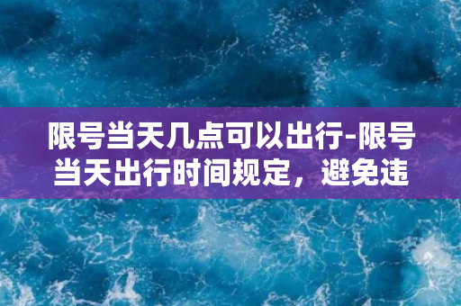 限号当天几点可以出行-限号当天出行时间规定，避免违章困扰！