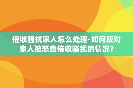 催收骚扰家人怎么处理-如何应对家人被恶意催收骚扰的情况？