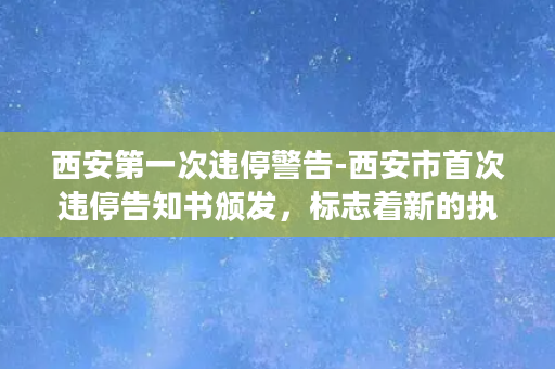 西安第一次违停警告-西安市首次违停告知书颁发，标志着新的执法格局的形成