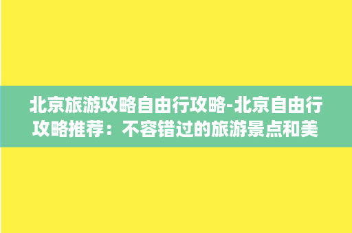 北京旅游攻略自由行攻略-北京自由行攻略推荐：不容错过的旅游景点和美食！