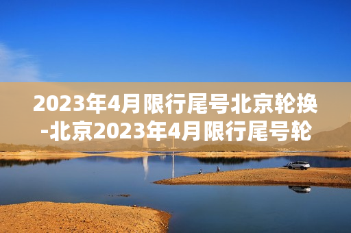 2023年4月限行尾号北京轮换-北京2023年4月限行尾号轮换计划公布