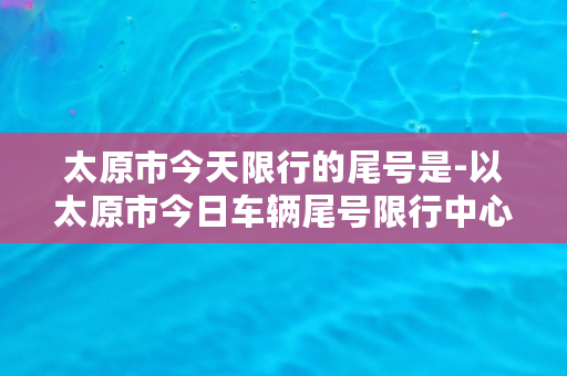 太原市今天限行的尾号是-以太原市今日车辆尾号限行中心