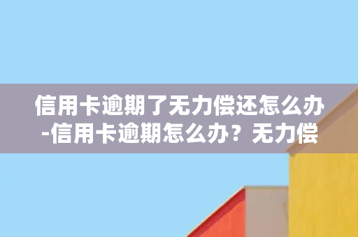 信用卡逾期了无力偿还怎么办-信用卡逾期怎么办？无力偿还该如何解决？