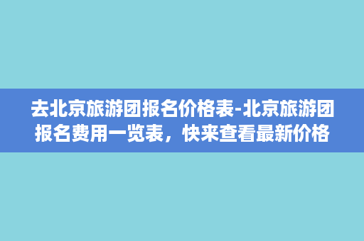 去北京旅游团报名价格表-北京旅游团报名费用一览表，快来查看最新价格！