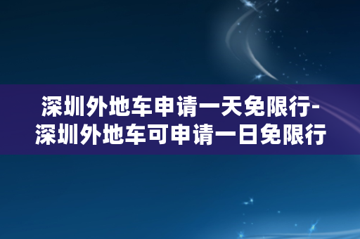深圳外地车申请一天免限行-深圳外地车可申请一日免限行服务