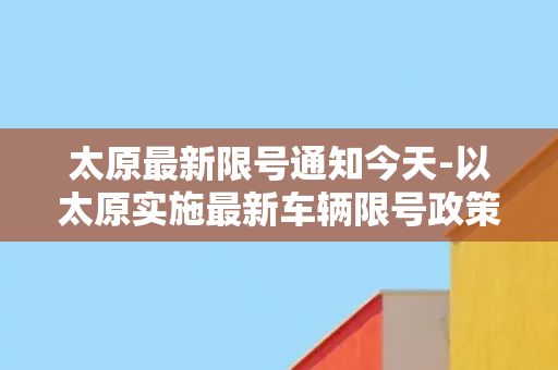 太原最新限号通知今天-以太原实施最新车辆限号政策，市民出行需留意！