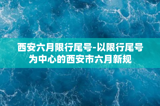 西安六月限行尾号-以限行尾号为中心的西安市六月新规