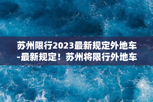 苏州限行2023最新规定外地车-最新规定！苏州将限行外地车，2023年起实施！