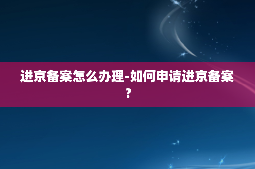 进京备案怎么办理-如何申请进京备案？