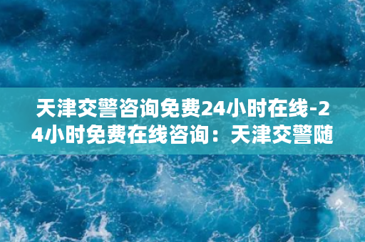 天津交警咨询免费24小时在线-24小时免费在线咨询：天津交警随时服务