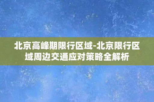 北京高峰期限行区域-北京限行区域周边交通应对策略全解析