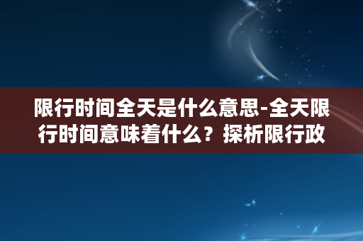 限行时间全天是什么意思-全天限行时间意味着什么？探析限行政策的实施和影响