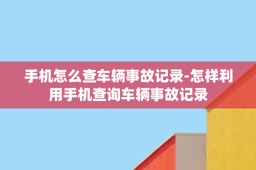 手机怎么查车辆事故记录-怎样利用手机查询车辆事故记录