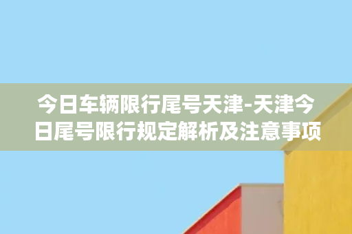 今日车辆限行尾号天津-天津今日尾号限行规定解析及注意事项