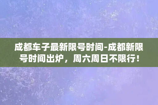 成都车子最新限号时间-成都新限号时间出炉，周六周日不限行！