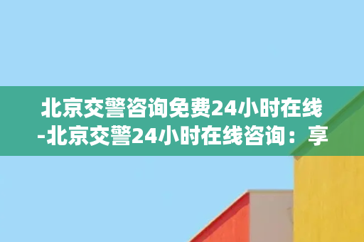 北京交警咨询免费24小时在线-北京交警24小时在线咨询：享受专业免费服务！